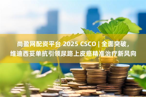 尚盈网配资平台 2025 CSCO | 全面突破，维迪西妥单抗引领尿路上皮癌精准治疗新风向