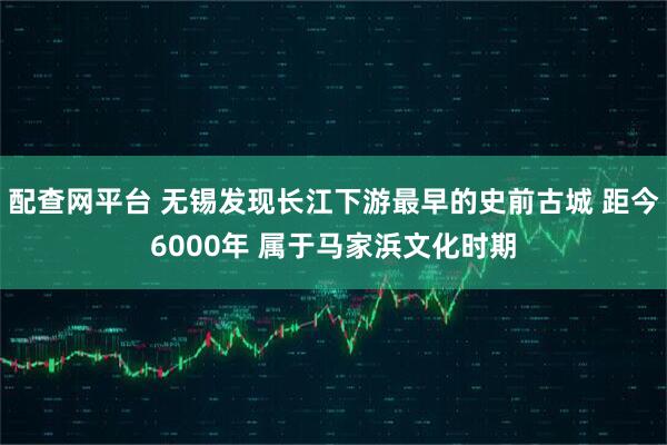 配查网平台 无锡发现长江下游最早的史前古城 距今6000年 属于马家浜文化时期