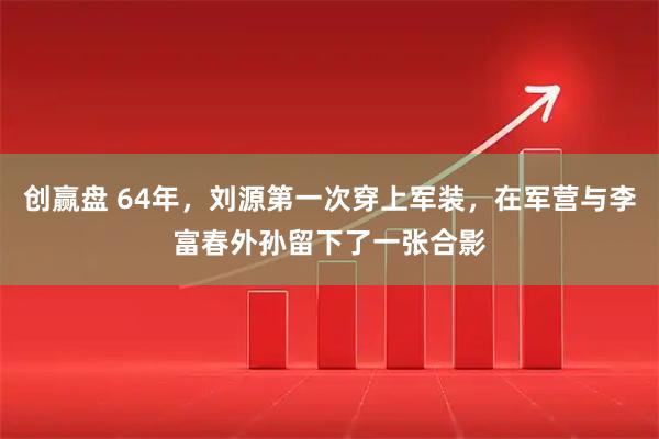 创赢盘 64年，刘源第一次穿上军装，在军营与李富春外孙留下了一张合影