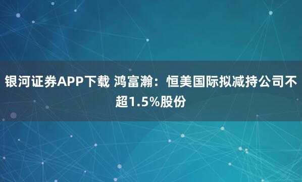 银河证券APP下载 鸿富瀚：恒美国际拟减持公司不超1.5%股份