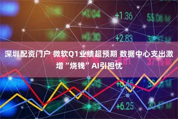 深圳配资门户 微软Q1业绩超预期 数据中心支出激增“烧钱”AI引担忧