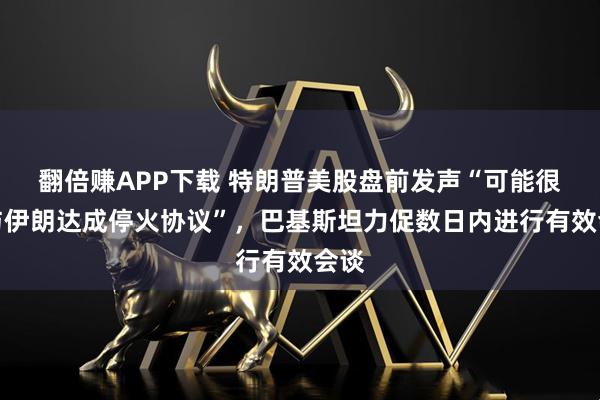 翻倍赚APP下载 特朗普美股盘前发声“可能很快与伊朗达成停火协议”，巴基斯坦力促数日内进行有效会谈