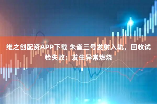 维之创配资APP下载 朱雀三号发射入轨,回收试验失败:发生异常燃烧