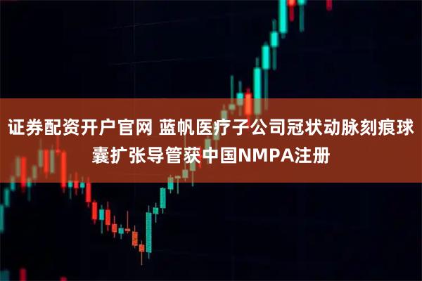 证券配资开户官网 蓝帆医疗子公司冠状动脉刻痕球囊扩张导管获中国NMPA注册