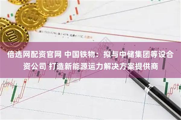 倍选网配资官网 中国铁物：拟与中储集团等设合资公司 打造新能源运力解决方案提供商