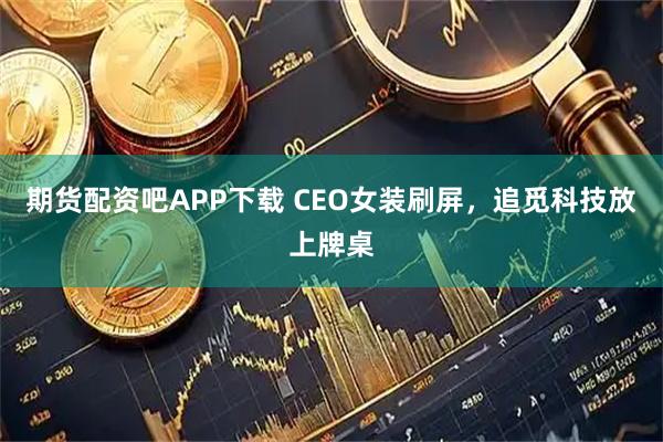期货配资吧APP下载 CEO女装刷屏，追觅科技放上牌桌