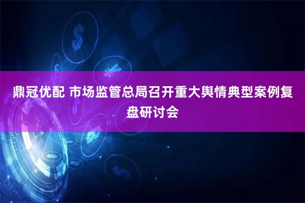 鼎冠优配 市场监管总局召开重大舆情典型案例复盘研讨会